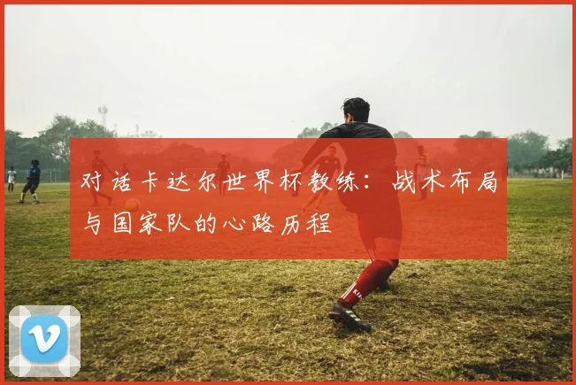 对话卡达尔世界杯教练：战术布局与国家队的心路历程