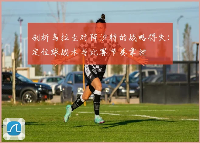 剖析乌拉圭对阵沙特的战略得失:定位球战术与比赛节奏掌控