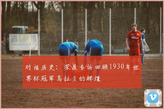 对话历史:深度专访回顾1930年世界杯冠军乌拉圭的辉煌