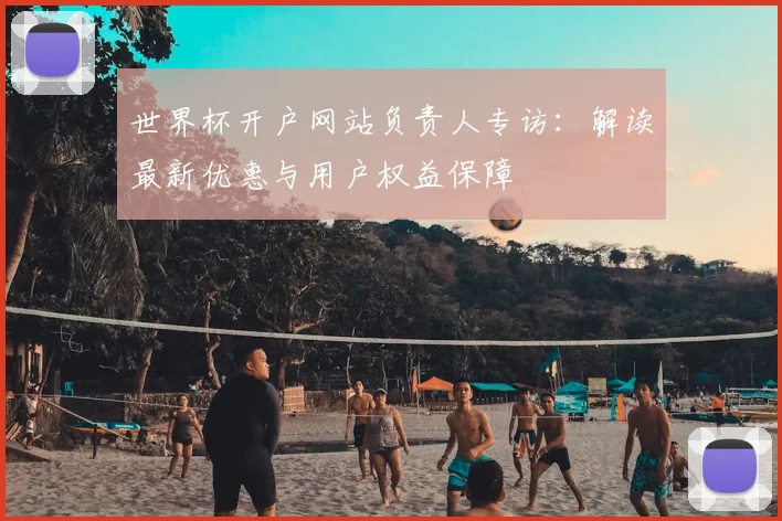 世界杯开户网站负责人专访：解读最新优惠与用户权益保障