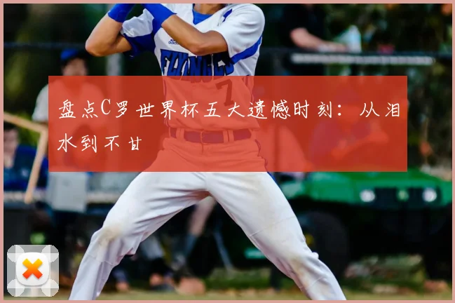 盘点C罗世界杯五大遗憾时刻:从泪水到不甘