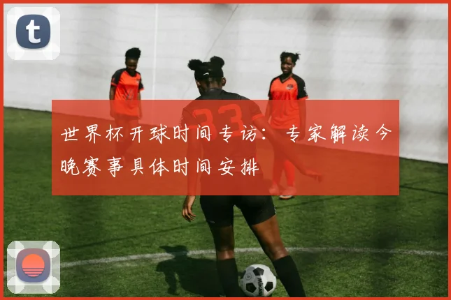 世界杯开球时间专访：专家解读今晚赛事具体时间安排