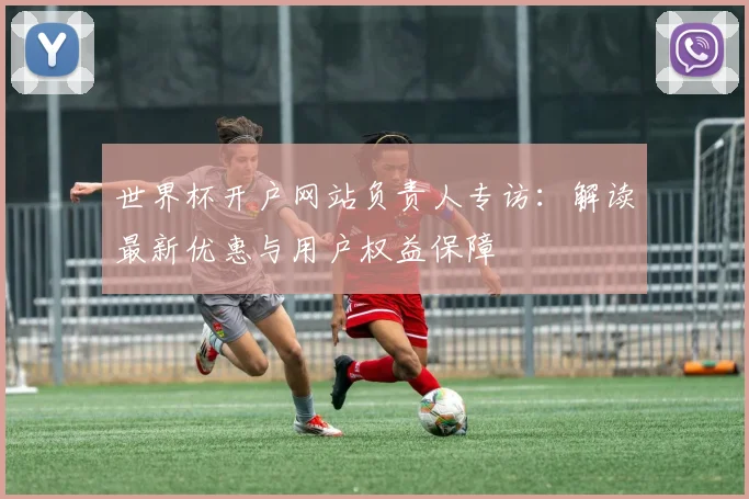 世界杯开户网站负责人专访：解读最新优惠与用户权益保障