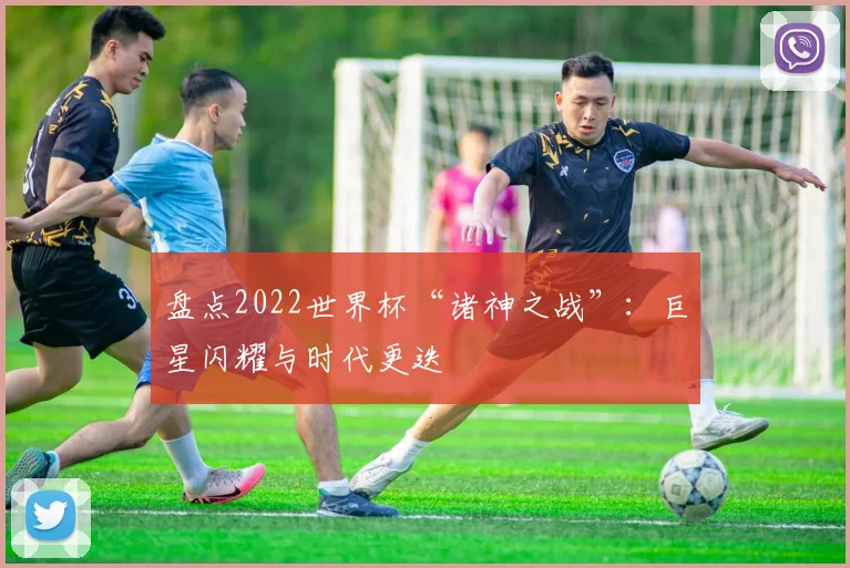 盘点2022世界杯“诸神之战”:巨星闪耀与时代更迭