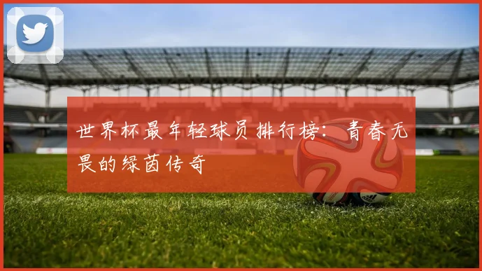 世界杯最年轻球员排行榜：青春无畏的绿茵传奇