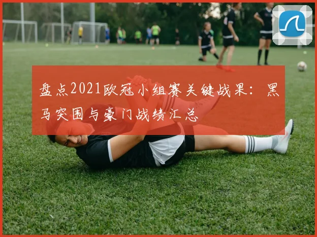 盘点2021欧冠小组赛关键战果：黑马突围与豪门战绩汇总