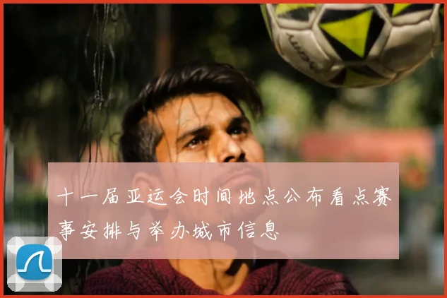 十一届亚运会时间地点公布看点赛事安排与举办城市信息