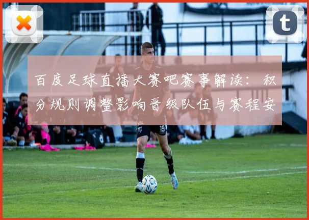 百度足球直播大赛吧赛事解读：积分规则调整影响晋级队伍与赛程安排